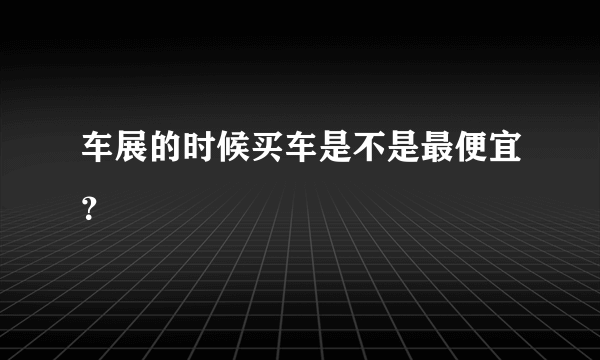 车展的时候买车是不是最便宜？