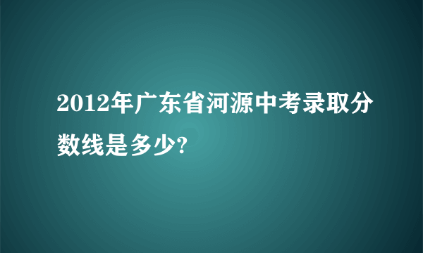 2012年广东省河源中考录取分数线是多少?