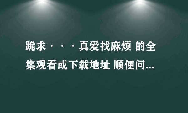 跪求···真爱找麻烦 的全集观看或下载地址 顺便问下有知道这部剧共多少集吗