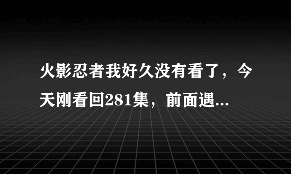 火影忍者我好久没有看了，今天刚看回281集，前面遇到空的记忆都很含糊，谁能用文字概述前面到281内容