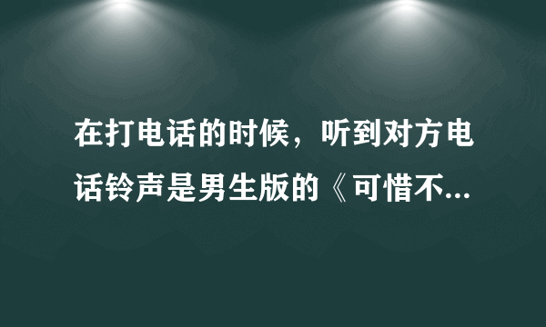 在打电话的时候，听到对方电话铃声是男生版的《可惜不是你》高潮，很好听！求大神给完整版！或说下谁唱的