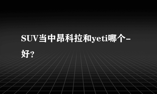 SUV当中昂科拉和yeti哪个-好？