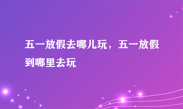 五一放假去哪儿玩，五一放假到哪里去玩