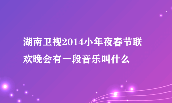 湖南卫视2014小年夜春节联欢晚会有一段音乐叫什么