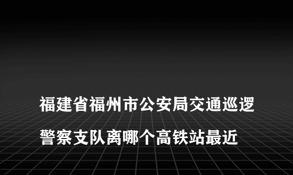 
福建省福州市公安局交通巡逻警察支队离哪个高铁站最近
