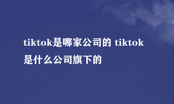 tiktok是哪家公司的 tiktok是什么公司旗下的