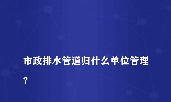 
市政排水管道归什么单位管理？
