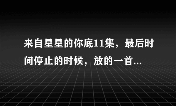 来自星星的你底11集，最后时间停止的时候，放的一首歌，是什么歌？