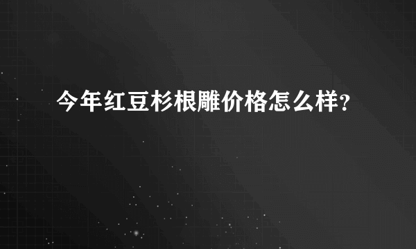 今年红豆杉根雕价格怎么样？