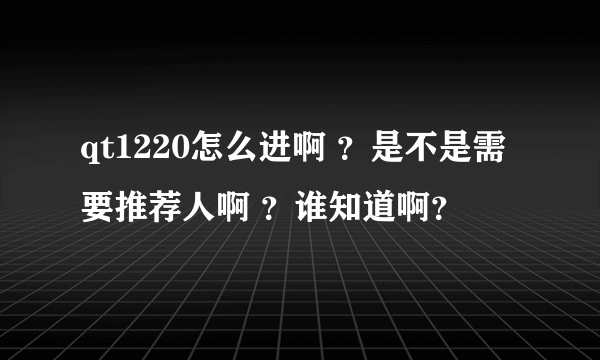 qt1220怎么进啊 ？是不是需要推荐人啊 ？谁知道啊？