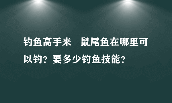 钓鱼高手来   鼠尾鱼在哪里可以钓？要多少钓鱼技能？