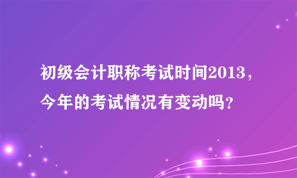 初级会计职称考试时间2013，今年的考试情况有变动吗？