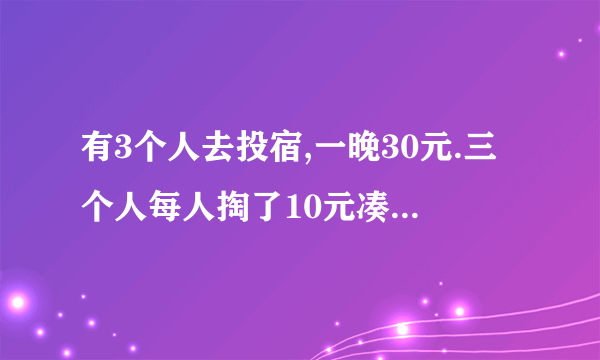 有3个人去投宿,一晚30元.三个人每人掏了10元凑够30元交给了老板. 后来老板说今天优惠只要25