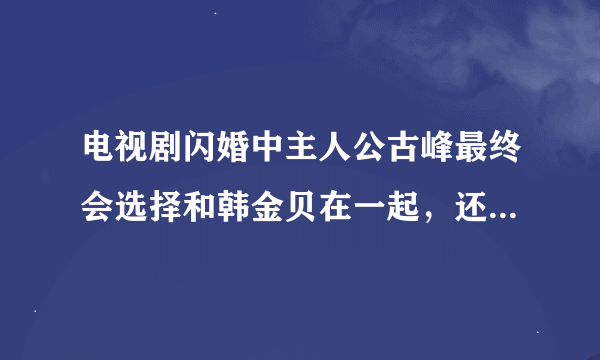 电视剧闪婚中主人公古峰最终会选择和韩金贝在一起，还是会选择和颜敏在一起，她们两个谁最适合古峰