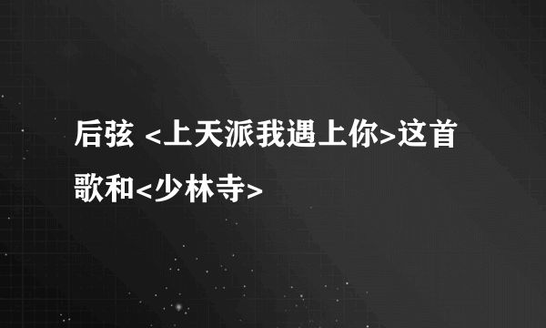 后弦 <上天派我遇上你>这首歌和<少林寺>