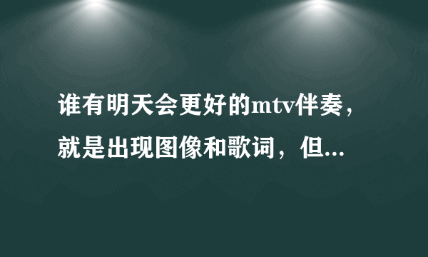 谁有明天会更好的mtv伴奏，就是出现图像和歌词，但不要有原唱