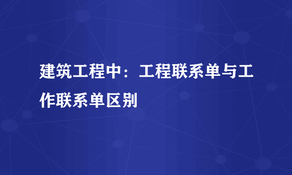 建筑工程中：工程联系单与工作联系单区别