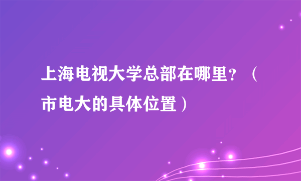 上海电视大学总部在哪里？（市电大的具体位置）