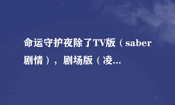 命运守护夜除了TV版（saber剧情），剧场版（凌剧情），还有别的吗？哪个版的有（樱剧情）？