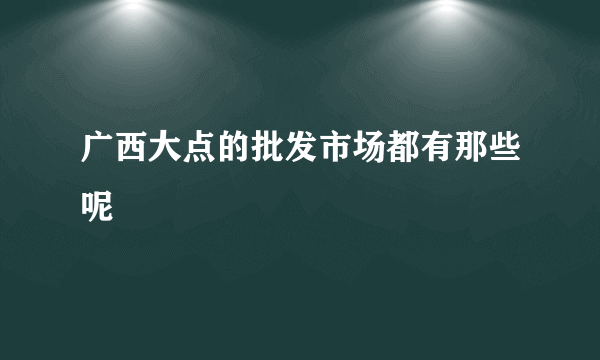 广西大点的批发市场都有那些呢