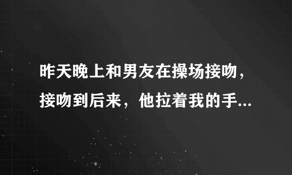 昨天晚上和男友在操场接吻，接吻到后来，他拉着我的手放在他的胸口，让我感受他的心跳，然后就松开我的手