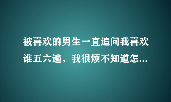 被喜欢的男生一直追问我喜欢谁五六遍，我很烦不知道怎么回答？他为什么刨根问底的？我和他也没有共同好友