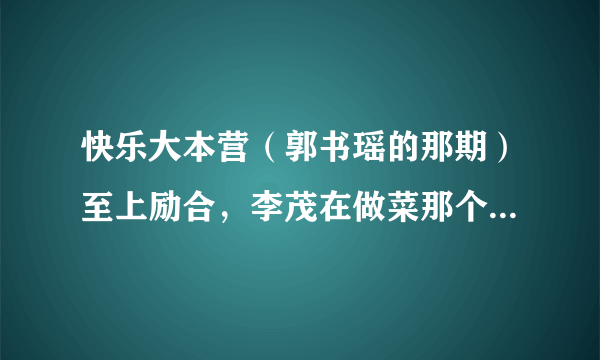 快乐大本营（郭书瑶的那期）至上励合，李茂在做菜那个的背景音乐是什么