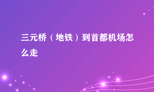 三元桥（地铁）到首都机场怎么走