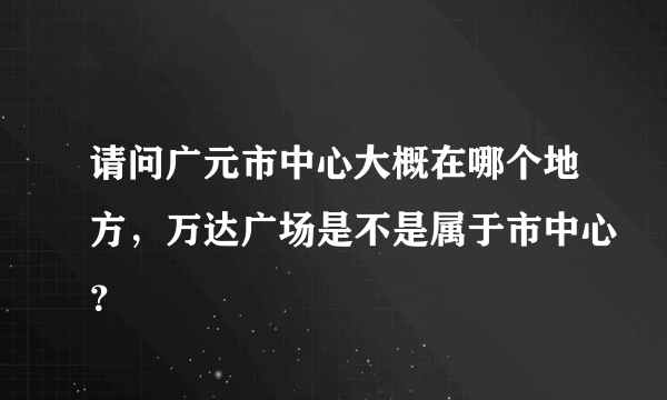 请问广元市中心大概在哪个地方，万达广场是不是属于市中心？