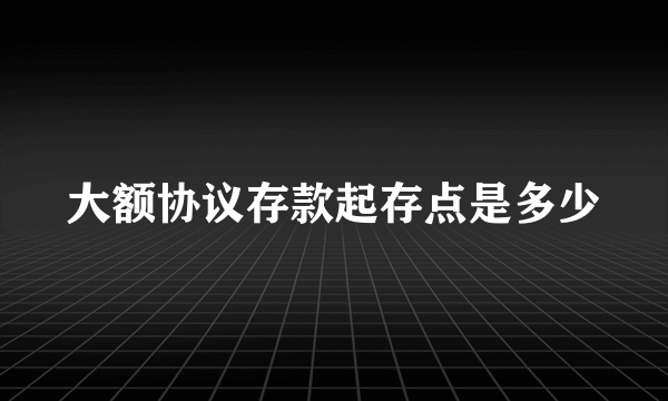 大额协议存款起存点是多少