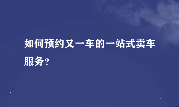 如何预约又一车的一站式卖车服务？