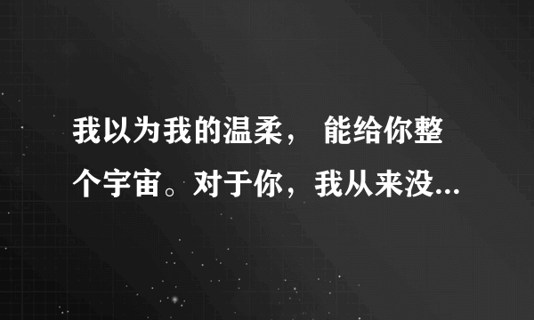 我以为我的温柔， 能给你整个宇宙。对于你，我从来没有放弃过。 跟这句话配个情侣的一句话，麻烦大家