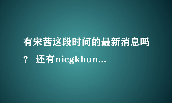 有宋茜这段时间的最新消息吗？ 还有nicgkhun的~~~谢谢啦~~