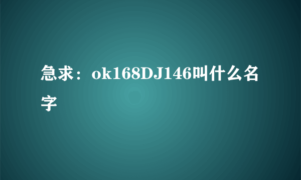 急求：ok168DJ146叫什么名字