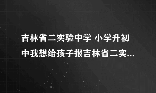 吉林省二实验中学 小学升初中我想给孩子报吉林省二实验中学，不知怎样报名？