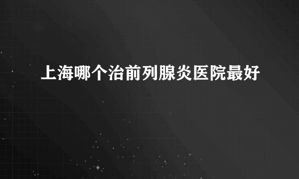 上海哪个治前列腺炎医院最好