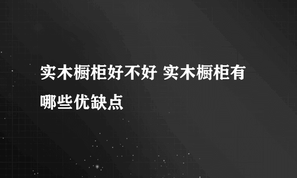 实木橱柜好不好 实木橱柜有哪些优缺点