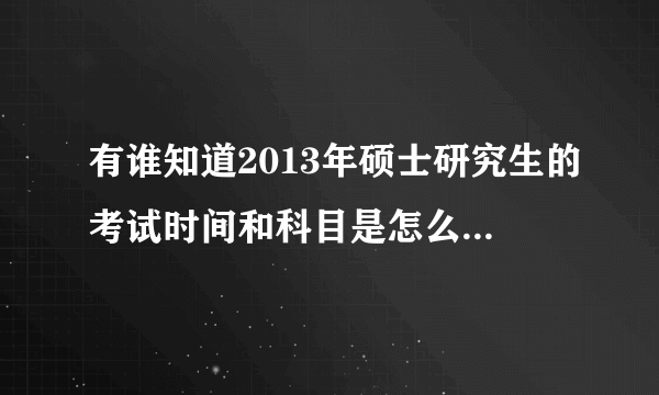 有谁知道2013年硕士研究生的考试时间和科目是怎么安排的？求指教。。。