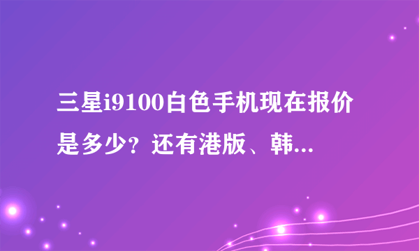 三星i9100白色手机现在报价是多少？还有港版、韩版、行货的详细区别是什么啊？越详细越好