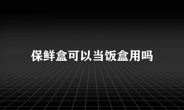 保鲜盒可以当饭盒用吗