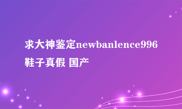 求大神鉴定newbanlence996鞋子真假 国产