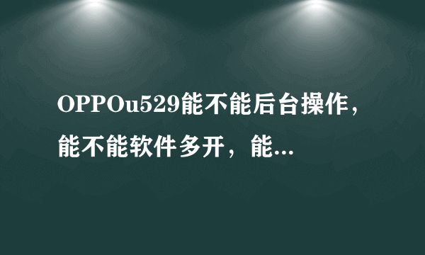 OPPOu529能不能后台操作，能不能软件多开，能不能下载天天动听，据说QQ还得去售后下载，是不是啊