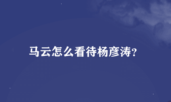 马云怎么看待杨彦涛？