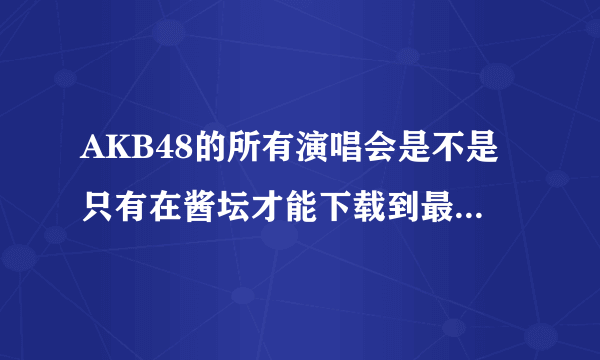 AKB48的所有演唱会是不是只有在酱坛才能下载到最全的...为什么我进不去啊..下载需要什么特权吗...