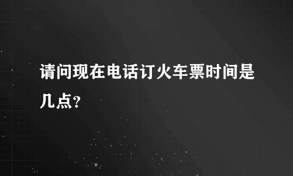 请问现在电话订火车票时间是几点？