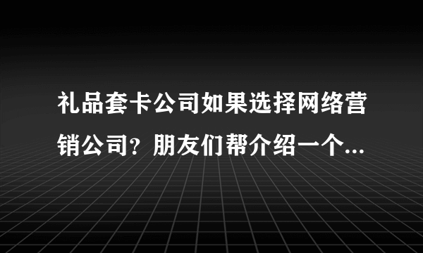 礼品套卡公司如果选择网络营销公司？朋友们帮介绍一个做事可以，价格公道的？