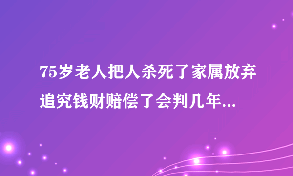 75岁老人把人杀死了家属放弃追究钱财赔偿了会判几年就能放回来了？