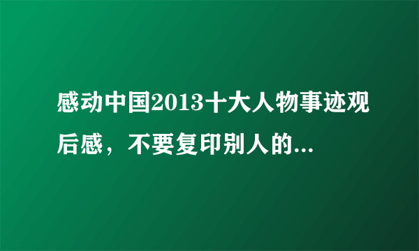 感动中国2013十大人物事迹观后感，不要复印别人的，我搜过也看过，觉得不好，所以你们重写