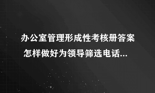 办公室管理形成性考核册答案 怎样做好为领导筛选电话的工作，主要做法有哪些？