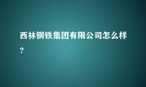 西林钢铁集团有限公司怎么样？